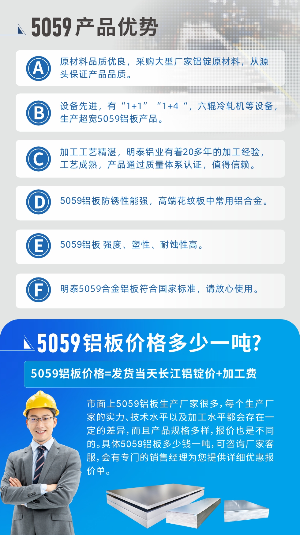 
　　5059鋁板價格多少
　　市面上5059鋁板生產(chǎn)廠家很多，每個生產(chǎn)廠家的實力、技術水平以及加工水平都會存在一定的差異，而且產(chǎn)品規(guī)格多樣，報價也是不同的。具體5059鋁板多少錢一噸，可咨詢廠家客服，會有專門的銷售經(jīng)理為您提供詳細優(yōu)惠報價單。
　　明泰鋁業(yè)5059鋁板廠家
　明泰鋁業(yè)是一家大型5059鋁板生產(chǎn)廠家，生產(chǎn)1-8系鋁板帶箔產(chǎn)品。其中5059鋁板是5系鋁鎂合金鋁板，,耐腐蝕性能和抗拉強度都比較好，是一種綜合性能優(yōu)良的5系產(chǎn)品，廣泛應用到船舶、罐車等領域，市場需求量不斷上升。
　　明泰鋁業(yè)生產(chǎn)5059船用鋁板、5059罐車鋁板、5059中厚鋁板、5059超寬鋁板、5059合金鋁板等。
　　明泰鋁業(yè)5059鋁板廠家，引進的六輥冷軋機設備，生產(chǎn)超寬超厚的5059鋁板產(chǎn)品，廠家直銷，按需定制，5059鋁板價格實惠。
　　想要快速了解更多產(chǎn)品詳情和優(yōu)惠報價，可點擊在線咨詢，或撥打電話：0371-67898708我們有專門的人員隨時為您詳細解答疑惑！