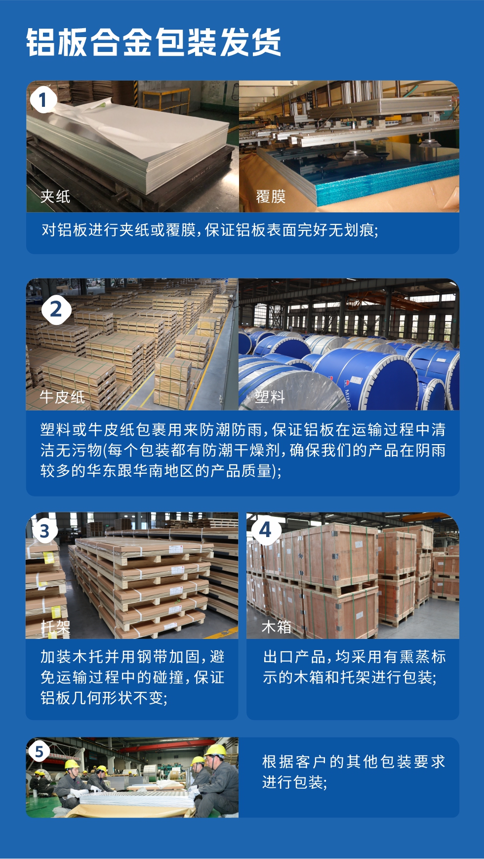 鋁板合金包裝發貨
　　1、對鋁板進行夾紙或覆膜，保證鋁板表面完好無劃痕；
　　2、塑料或牛皮紙包裹用來防潮防雨，保證鋁板在運輸過程中清潔無污物(每個包裝都有防潮干燥劑，確保我們的產品在陰雨較多的華東跟華南地區的產品質量)；
　　3、加裝木托并用鋼帶加固，避免運輸過程中的碰撞，保證鋁板幾何形狀不變；
　　4、出口產品，均采用有熏蒸標示的木箱和托架進行包裝；
　　5、根據客戶的其他包裝要求進行包裝。
