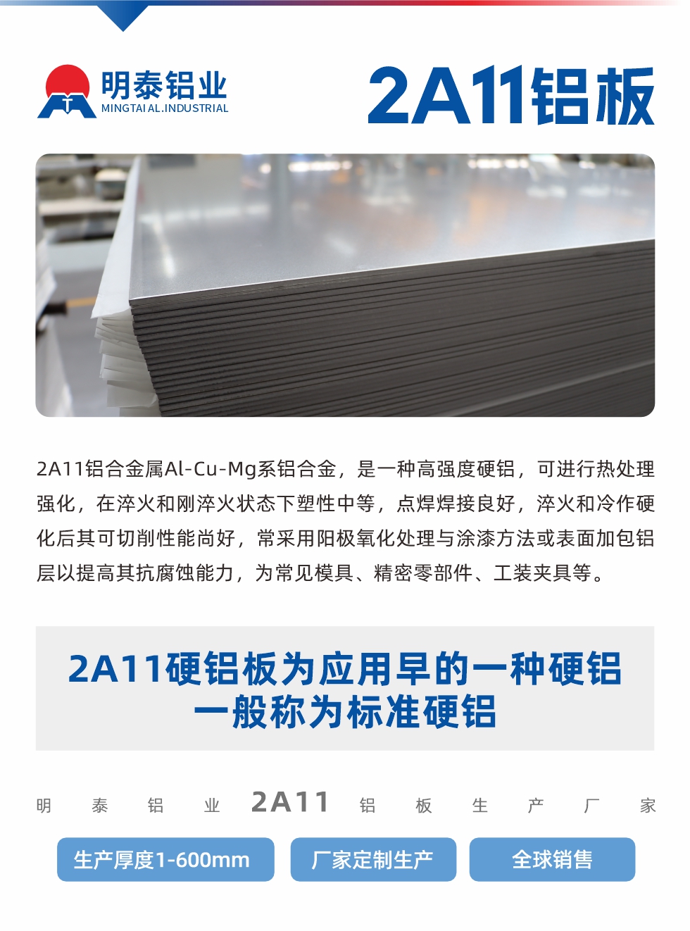 2A11鋁合金屬Al-Cu-Mg系鋁合金，是一種高強(qiáng)度硬鋁，可進(jìn)行熱處理強(qiáng)化，在淬火和剛淬火狀態(tài)下塑性中等，點(diǎn)焊焊接良好，淬火和冷作硬化后其可切削性能尚好，常采用陽極氧化處理與涂漆方法或表面加包鋁層以提高其抗腐蝕能力，為常見模具、精密零部件、工裝夾具等。
2A11硬鋁板為應(yīng)用早的一種硬鋁，一般稱為標(biāo)準(zhǔn)硬鋁。明泰鋁業(yè)2a11鋁板生產(chǎn)廠家，生產(chǎn)厚度1-600mm，廠家定制生產(chǎn),全球銷售。
